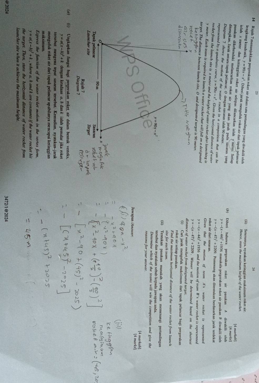 23
24
14 Rajah 7 menunjukkan pergerakan roket air dalam satu pertandingan yang diwakili oleh
(ii) Seterusnya, nyatakan ketinggian maksimum roket air.
lengkung kuadratik, y=90x-x^2. Diberi jarak mengufuk roket air dari tapak pelancar
Hence, state the maximum height of the water rocket.
ialah x meter dan ketinggian roket air selepas dilancarkan ialah ymeter. Setiap
[4 markah]
[4 marks]
pasukan dikehendaki melancarkan roket air yang akan jatuh pada sasaran yang y=-(x-44)^2+1936 manakala pergerakan roket air pasukan B diwakili oleh
(b) Diberi bahawa pergerakan roket air pasukan A diwakili oleh
ditetapkan. Jarak antara tapak pelancar, O dengan sasaran ialah 90 meter.
Diagram 7 shows the motion of the water rocket in a competition that can be
y=-(x-47)^2+2209
represented by a quadratic curve, y=90x-x^2. Given the horizontal distance of water 9. Pemenang akan ditentukan berdasarkan jarak terdekat
roket air dari sasaran
rocket from the launch site is x meter and the height of water rocket after launching is Given that the motion of team A's water rocket is represented
y meter. Each team is required to launch a water rocket that will fall on a designated
target. The distance between launch site, O and designated target is 90 meter. water rocket is represented
y=-(x-44)^2+1936 and the motion of team B's
y=-(x-47)^2+2209. Winner will be determined based on the shortest
distance of water rocket from designated target.
(i) Cari jarak mengufuk maksimum dari tapak pelancar bagi pergerakan
roket air setiap pasukan.
Find the maximum horizontal distance of the water rocket from launch
site for each team.
(ii) Tentukan pasukan manakah yang akan memenangi pertandingan
tersebut dan nyatakan sebab kepada jawapan anda.
Determine which of the teams will win the competition and give the
reasons for your answer.
[4 markah]
Jawapan /Answer. [4 marks]
(σ) (i) Ungkapkan fungsi bagi pergerakan roket air dalam bentuk verteks,
y=a(x-h)^2+k dengan keadaan σ, h dan k ialah pemalar jika roket
tersebut mengena tepat sasaran tersebut. Kemudian, nyatakan-jarak
mengufuk rokét air dari tapak pelancar apabilanya mencapai ketinggian
maksimum.
Express the function of the water rocket motion in the vertex form.
y=a(x-h)^2+k , where a, h and k are constants if the water rocket hit
the target. Then, state the horizontal distance of water rocket from
launcher site when it achieves the maximum height.
@2024 3472/1@2024