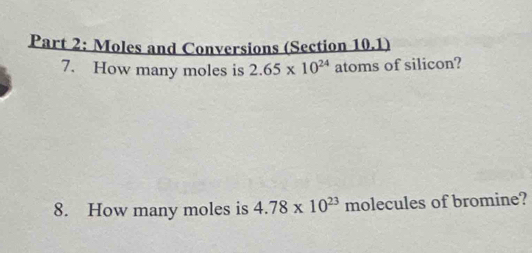 Moles and Conversions (Section 10.1) 
7. How many moles is 2.65* 10^(24) atoms of silicon? 
8. How many moles is 4.78* 10^(23) molecules of bromine?