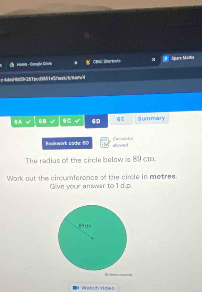 Home - Google Drive CBSC Shortcuts x Sparx Maths 
c-4ded-8b59-261bcd3851e5/task/6/item/4 
6A 6B 6C 6D 6 E Summary 
Calculator 
Bookwork code: 6D allowed 
The radius of the circle below is 89 cm. 
Work out the circumference of the circle in metres. 
Give your answer to 1 d.p. 
Not denws accurately 
Watch video