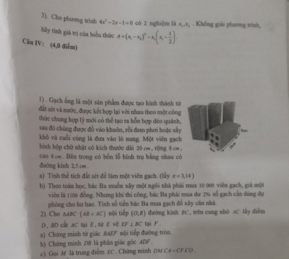 3). Cho phương trinh 4x^2-2x-1=0 có 2 nghiệm là x_1,x_2. Không giải phương trình,
hãy tinh giá trị của biểu thức A=(x_1-x_2)^2-x_1(x_1- 1/2 ).
Câu IV: (4,0 điểm)
1) . Gạch ống là một sản phẩm được tạo hình thành từ
đất sét và nước, được kết hợp lại với nhau theo một công
thức chung hợp lý mới có thể tạo ra hỗn hợp dẻo quánh,
sau đó chúng được đổ vào khuôn, rồi đem phơi hoặc sấy
khô và cuối cùng là đưa vào lò nung. Một viên gạch
hình hộp chữ nhật có kích thước dài 20 cm, rộng 8 cm ,
cao 8 cm. Bên trong có bốn lỗ hình trụ bằng nhau có
đường kinh 2,5 cm .
a) Tính thể tích đất sét để làm một viên gạch. (lấy π =3,14)
b) Theo toán học, bác Ba muồn xây một ngôi nhà phải mua 10 000 viên gạch, giá một
viên là 1100 đồng. Nhưng khi thi công, bác Ba phải mua dư 2% số gạch cần dùng dự
phòng cho hư hao. Tính số tiền bác Ba mua gạch đề xây căn nhà.
2). Cho △ ABC(AB nội tiếp (O;R) đường kinh BC, trên cung nhỏ AC lấy điễm
D,BD cắt AC tại E, từ E vẽ EF⊥ BC tại F .
a) Chứng minh tứ giác BAEF nội tiếp đường tròn.
b) Chứng minh DB là phân giác gốc ADF  .
c) Gọi M là trung điểm EC. Chứng minh ĐM CA=CFCO.