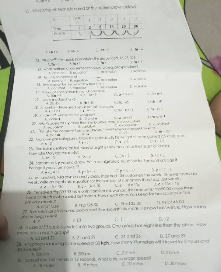abeginvmatrix endvmatrix =4
11. What is the nth term rule based on the pattern shown below?
A. 6n+4 B. 6n-4 C. -4n+6 D. 4n-6
12、 Which n^(th) term rule below satisfies the sequence 9. 17, 25, 32?
A. 8n-1 B . 8n+1 C. 7n+-1 D. 7n+1
13. What mathematical sentence shows two equal expressions?
A. constant B. equation C. expression D. variable
14. 4x+3 is an example of_
A. constant B. equation C. expression
15. fwice a number increased by four is ten. D. variable
A. constant B. equation C. expression D. variable
16. The quatient of a number and ten is nine.
A. 10a=9 B. a-10=9 C. a-10=9 D. 10+a=?
17. twice b added to 45
A. 2b 45 B. 2b+45 C. 2b· 45 D. 15b-2b
18. A number decreased by 9 is equal to eleven.
A. z+9=11 B. x-9=11 C. 9x-x=11 D. 9x-x=11
19. In 10w+21, which are the variables?
A. 2 and f B. 10 and w C. w and 2 D.w and t
20. Arlyn's age is 20+ L y more than her brother, what do you call y?
A. equation B. variable C. expression D. constant
m°?
21. “What is the constant from the phrase, ''twenty-two increased by C. 22 D. m+22
A. 22+m B. m
22. Mario weighs s kilograms. Express a'gebraically his weight after he gained 2.5 kilograms.
A. s-2 B. s+2 C. s 2.5 D. s+2.5
23. Remia is n centimeters tall. Mary's height is 4 less than thrice the height of Remia.
How tall is Mary algebraically?
A. 4n-3 B. 3n-4 C. 3n+2 D. 4n+3
24. Samantha is y years old now. Write an algebraic equation for Samantha's age if
her age 5 years from now is 17.
A. y-5=17 B. y-5=17 C. y+5=17 D. y+17=5
25. Mr. and Mrs. Villa own a laundry shop. They had 134 customers this week, 18 tewer than last
week. Write an algebraic equation for the number of customers they had last week.
A. c-18=134 B. c-134=18 C. c+18=134 D. c+134=18
26. Yen saved Php300.00 this month from her allowance. This amount is Php50.00 more than
twice as much as she saved last month. How much does Yen keep for her savings in the
previous month?
A. Php115.00 B. Php125.00 C. Php135.00 D. Php145.00
27. Tom sold half of his comic books and then bought six more. He now has twelve. How many
did he begin with? D. 12
B. 10
A. 9 C. 1 1
28. A class of 50 pupils is divided into two groups. One group has eight less than the other. How
many are in each group?
A. 23 and 22 B. 21 and 29 C. 24 and 26 D. 27 and 23
29. A typhoon is moving at the speed of 80 kph. How many kilometers will it travel for 2 hours and
30 minutes? D. 215 km
A. 200 km B. 205 km C. 210 km
30. Samuel runs 240 meters in 12 seconds. What is his average speed?
A. 18 m/sec B. 19 m/sec C. 20 m/sec D. 30 m/sec