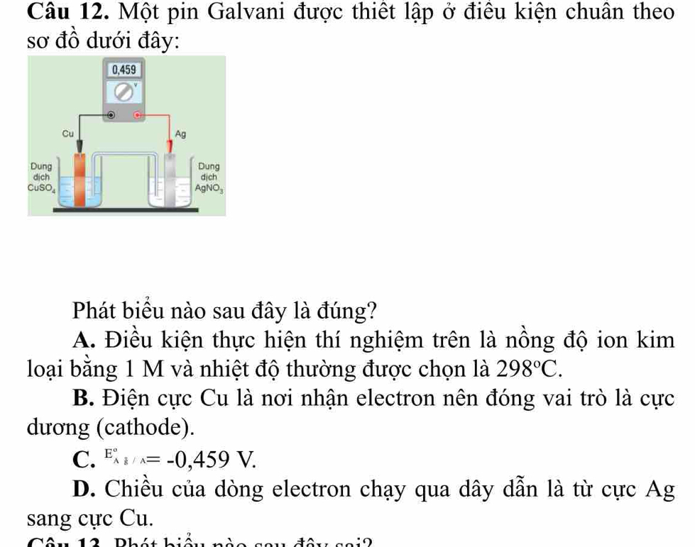 Một pin Galvani được thiết lập ở điều kiện chuân theo
sơ đồ dưới đây:
Phát biểu nào sau đây là đúng?
A. Điều kiện thực hiện thí nghiệm trên là nồng độ ion kim
loại bằng 1 M và nhiệt độ thường được chọn là 298°C.
B. Điện cực Cu là nơi nhận electron nên đóng vai trò là cực
dương (cathode).
C. E_(Ag/wedge)°=-0,459V.
D. Chiều của dòng electron chạy qua dây dẫn là từ cực Ag
sang cực Cu.
T ê u 12  Phát hiếu