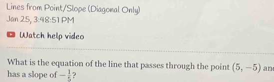 Lines from Point/Slope (Diagonal Only) 
Jan 25, 3:48 3:51 PM 
Watch help video 
What is the equation of the line that passes through the point (5,-5) an 
has a slope of - 1/5  2