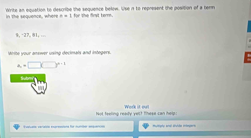 Write an equation to describe the sequence below. Use n to represent the position of a term 
in the sequence, where n=1 for the first term.
9, -27, 81, ... 
Write your answer using decimals and integers. 
S 
o
a_n=□ (□ )^n-1
Submi 
Work it out 
Not feeling ready yet? These can help: 
Evaluate variable expressions for number sequences Multiply and divide integers