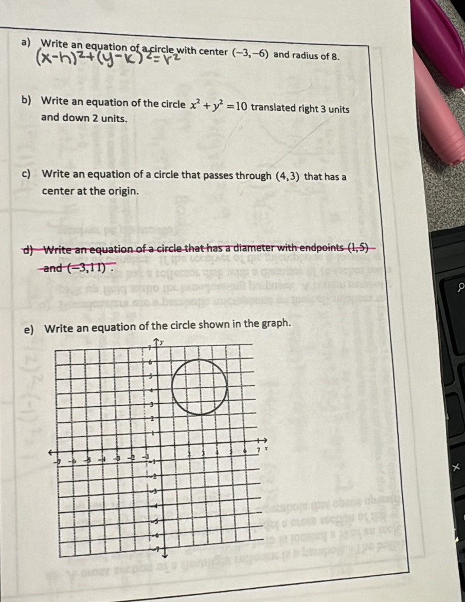 Write an equation of a circle with center (-3,-6) and radius of 8. 
b) Write an equation of the circle x^2+y^2=10 translated right 3 units 
and down 2 units. 
c) Write an equation of a circle that passes through (4,3) that has a 
center at the origin. 
d)—Write an equation of a circle that has a diameter with endpoints (1,5) - 
and (-3,11). 
e) Write an equation of the circle shown in the graph.