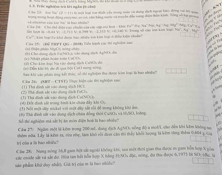 Nếu thay dung dịch CuSO₄ băng MgSO thi khí thoát ra ở ông (2) sẽ nâm
1.3. Trắc nghiệm trả lời ngắn (6 câu)
Câu 23: lon Na (Z=11) là một loại ion thiết yểu trong máu và dung dịch ngoại bào, đóng vai trò quan
SBT − KNT
trọng trong hoạt động enzyme, co cơ, cân bằng nước và truyền dẫn xung diện thân kinh. Tổng số hạt proton  thu được
và electron của ion Na" là bao nhiêu?
Câu 24: Cho thể điện cực chuẩn của các cặp oxi hoá - khử: Fe^(2+)/Fe;Na^+ /Na: Ag^+/A Mg^(2+) /Mg: Cu^(2+)/Cu Tưong Y lầi
lần lượt là −0,44 V; −2,713 V; 0,799 V; - 2,353V;+0,340V V Trong số các ion kim loại: Na*, Ag^+.Mg^(2+). 01):; Fe(N
Cu^(2+); kim loại Fe khử được bao nhiêu ion kim loại ở điều kiện chuẩn?
0½):; Fe(
Câu 25: (Đề THPT QG - 2018) Tiển hành các thí nghiệm sau:
(a) Điện phân MgCl_2 nóng chảy.
vng vô Trị 0TTN)
(b) Cho dung dịch Fe(NO_3) 2 vào dung dịch AgNO_3 du.
lôm là ba
(c) Nhiệt phân hoàn toàn Ca CO_3.
của quảng
(d) Cho kim loại Na vào dung dịch CuSO₄ dư.
A/Fo
(e) Dẫn khí H_2 dư đi qua bột CuO nung nóng.
Sau khi các phản ứng kết thúc, số thí nghiệm thu được kim loại là bao nhiêu?
: SBT  _
Vân phân
Câu 26: (SBT - CTST) Thực hiện các thí nghiệm sau:
lệt luyệt
(1) Thả đinh sắt vào dung dịch HCl.
(2) Thả đinh sắt vào dung dịch FeCl_3.
ron
(3) Thả đinh sắt vào dung dịch Cu(NO_3)_2.
(4) Đốt đinh sắt trong bình kín chứa đầy khí O_2.
10: 
(5) Nối một dây nickel với một dây sắt rồi để trong không khí ẩm.
tại bỏ
(6) Thả đinh sắt vào dung dịch chứa đồng thời C_11 SO_4 và H_2SO , loãng.
Dung
Số thí nghiệm mà sắt bị ăn mòn điện hoá là bao nhiêu?
a 11:
Câu 27: Ngâm một lá kẽm trong 200 mL dung dịch AgNO_3 nồng độ a mol/L cho đến khi kẽm không tan Chôr
thêm nữa. Lấy lá kẽm ra, rửa nhẹ, làm khô rồi đem cân thì thấy khối lượng lá kẽm tăng thêm 0,604 g. Giá
4
trị của a là bao nhiêu?
Câu 28: Nung nóng 16,8 gam bột sắt ngoài không khí, sau một thời gian thu được m gam hỗn hợp X gồm
các oxide sắt và sắt dư. Hòa tan hết hỗn hợp X bằng H_2SO_4 đặc, nóng, dư thu được 6,1975 lit SO_2 (đke, là
sản phẩm khử duy nhất). Giá trị của m là bao nhiêu?