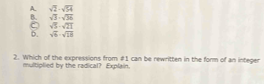 A. sqrt(2)-sqrt(54)
B. sqrt(3)· sqrt(36)
sqrt(5)-sqrt(21)
D. sqrt(6)-sqrt(18)
2. Which of the expressions from #1 can be rewritten in the form of an integer
multiplied by the radical? Explain.
