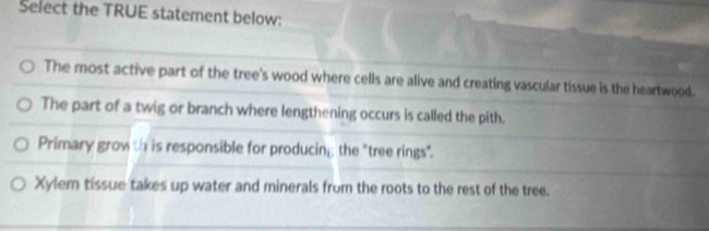 Select the TRUE statement below:
The most active part of the tree's wood where cells are alive and creating vascular tissue is the heartwood.
The part of a twig or branch where lengthening occurs is called the pith.
Primary grow th is responsible for producing the "tree rings".
Xylem tissue takes up water and minerals from the roots to the rest of the tree.