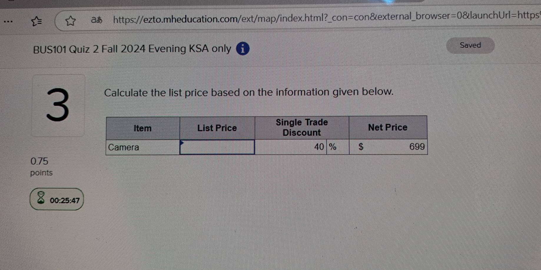 .. 
aあ https://ezto.mheducation.com/ext/map/index.html?_con=con&external_browser=0&launchUrl=https" 
BUS101 Quiz 2 Fall 2024 Evening KSA only Saved 
3 
Calculate the list price based on the information given below.
0.75
points 
00:25:47