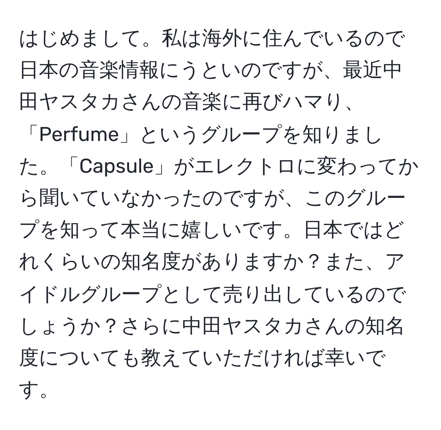 はじめまして。私は海外に住んでいるので日本の音楽情報にうといのですが、最近中田ヤスタカさんの音楽に再びハマり、「Perfume」というグループを知りました。「Capsule」がエレクトロに変わってから聞いていなかったのですが、このグループを知って本当に嬉しいです。日本ではどれくらいの知名度がありますか？また、アイドルグループとして売り出しているのでしょうか？さらに中田ヤスタカさんの知名度についても教えていただければ幸いです。