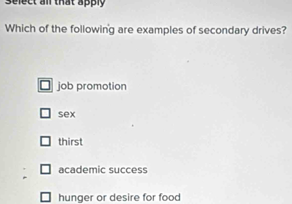 Select all that apply
Which of the following are examples of secondary drives?
job promotion
sex
thirst
academic success
hunger or desire for food