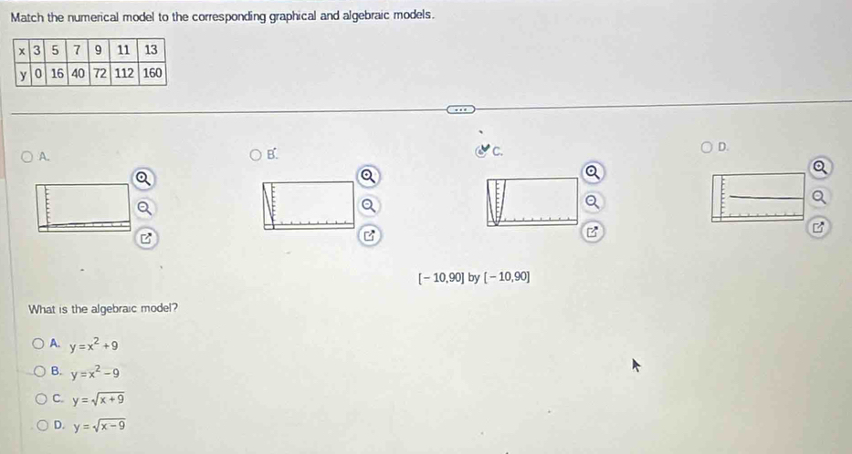 Match the numerical model to the corresponding graphical and algebraic models.
D.
A.
B.
C.
Q
B
[-10,90] by [-10,90]
What is the algebraic model?
A. y=x^2+9
B. y=x^2-9
C. y=sqrt(x+9)
D. y=sqrt(x-9)