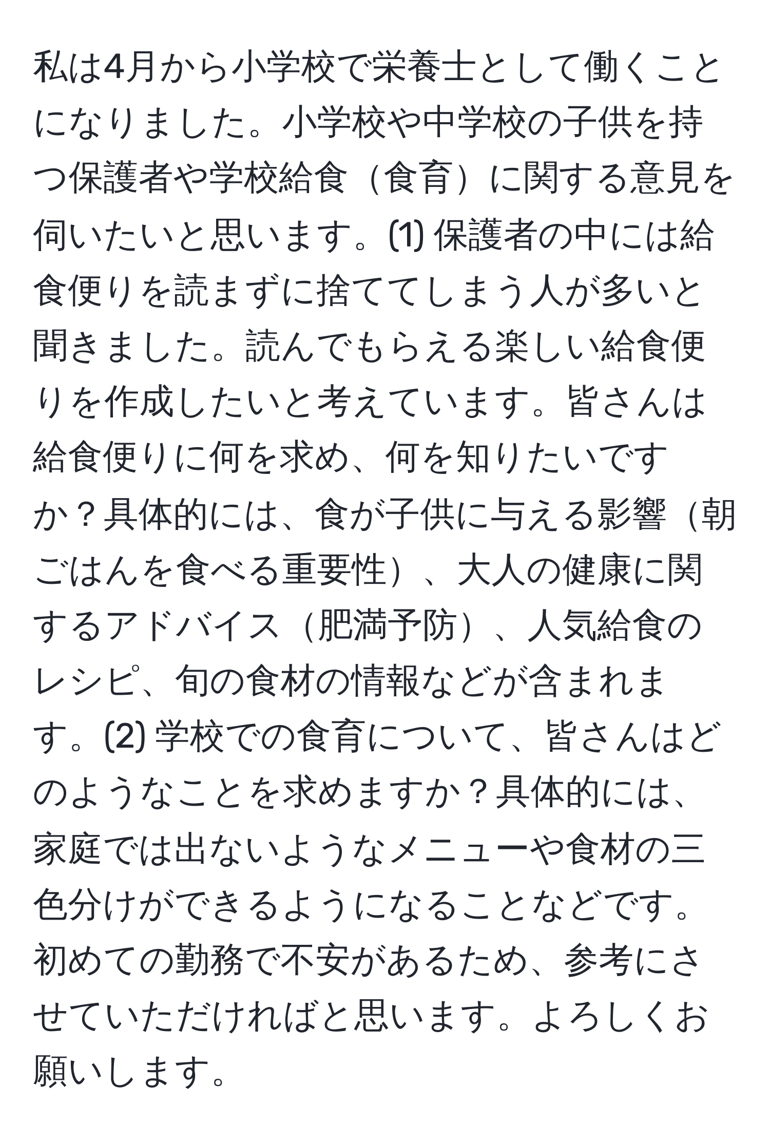 私は4月から小学校で栄養士として働くことになりました。小学校や中学校の子供を持つ保護者や学校給食食育に関する意見を伺いたいと思います。(1) 保護者の中には給食便りを読まずに捨ててしまう人が多いと聞きました。読んでもらえる楽しい給食便りを作成したいと考えています。皆さんは給食便りに何を求め、何を知りたいですか？具体的には、食が子供に与える影響朝ごはんを食べる重要性、大人の健康に関するアドバイス肥満予防、人気給食のレシピ、旬の食材の情報などが含まれます。(2) 学校での食育について、皆さんはどのようなことを求めますか？具体的には、家庭では出ないようなメニューや食材の三色分けができるようになることなどです。初めての勤務で不安があるため、参考にさせていただければと思います。よろしくお願いします。