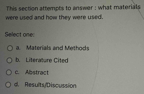 This section attempts to answer : what materials
were used and how they were used.
Select one:
a. Materials and Methods
b. Literature Cited
c. Abstract
d. Results/Discussion