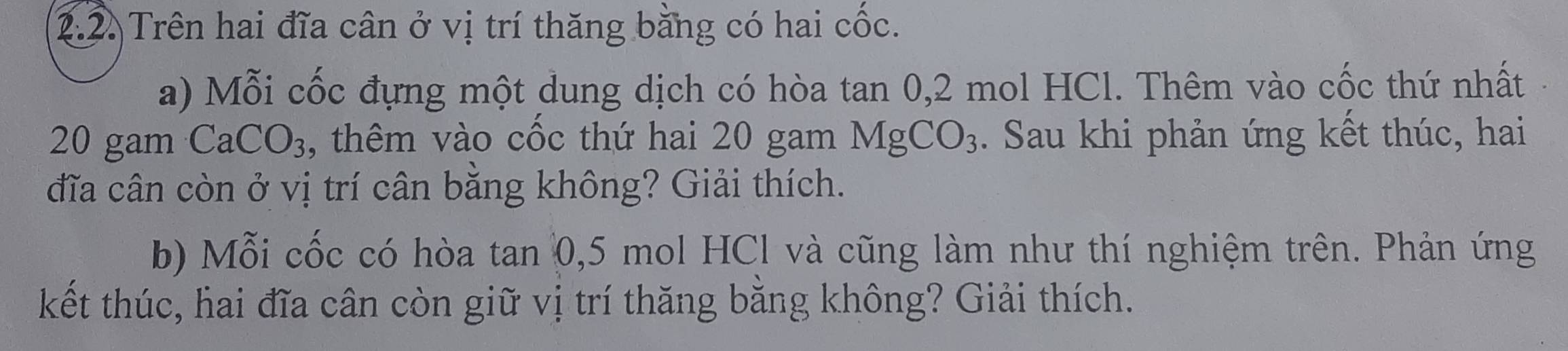 Trên hai đĩa cân ở vị trí thăng bằng có hai cốc. 
a) Mỗi cốc đựng một dung dịch có hòa tan 0, 2 mol HCl. Thêm vào cốc thứ nhất
20 gam CaCO₃, thêm vào cốc thứ hai 20 gam MgCO_3. Sau khi phản ứng kết thúc, hai 
đĩa cân còn ở vị trí cân bằng không? Giải thích. 
b) Mỗi cốc có hòa tan 0, 5 mol HCl và cũng làm như thí nghiệm trên. Phản ứng 
kết thúc, hai đĩa cân còn giữ vị trí thăng bằng không? Giải thích.