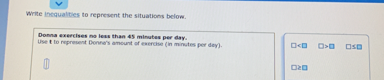 Write inequalities to represent the situations below.
Donna exercises no less than 45 minutes per day.
Use t to represent Donna's amount of exercise (in minutes per day).
□ □ >□ □ ≤ □
□ ≥ □