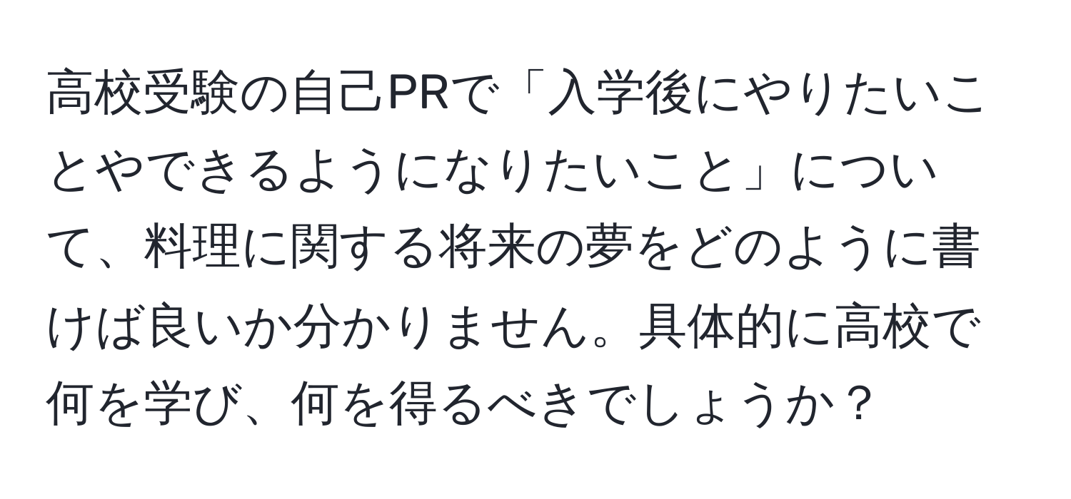 高校受験の自己PRで「入学後にやりたいことやできるようになりたいこと」について、料理に関する将来の夢をどのように書けば良いか分かりません。具体的に高校で何を学び、何を得るべきでしょうか？