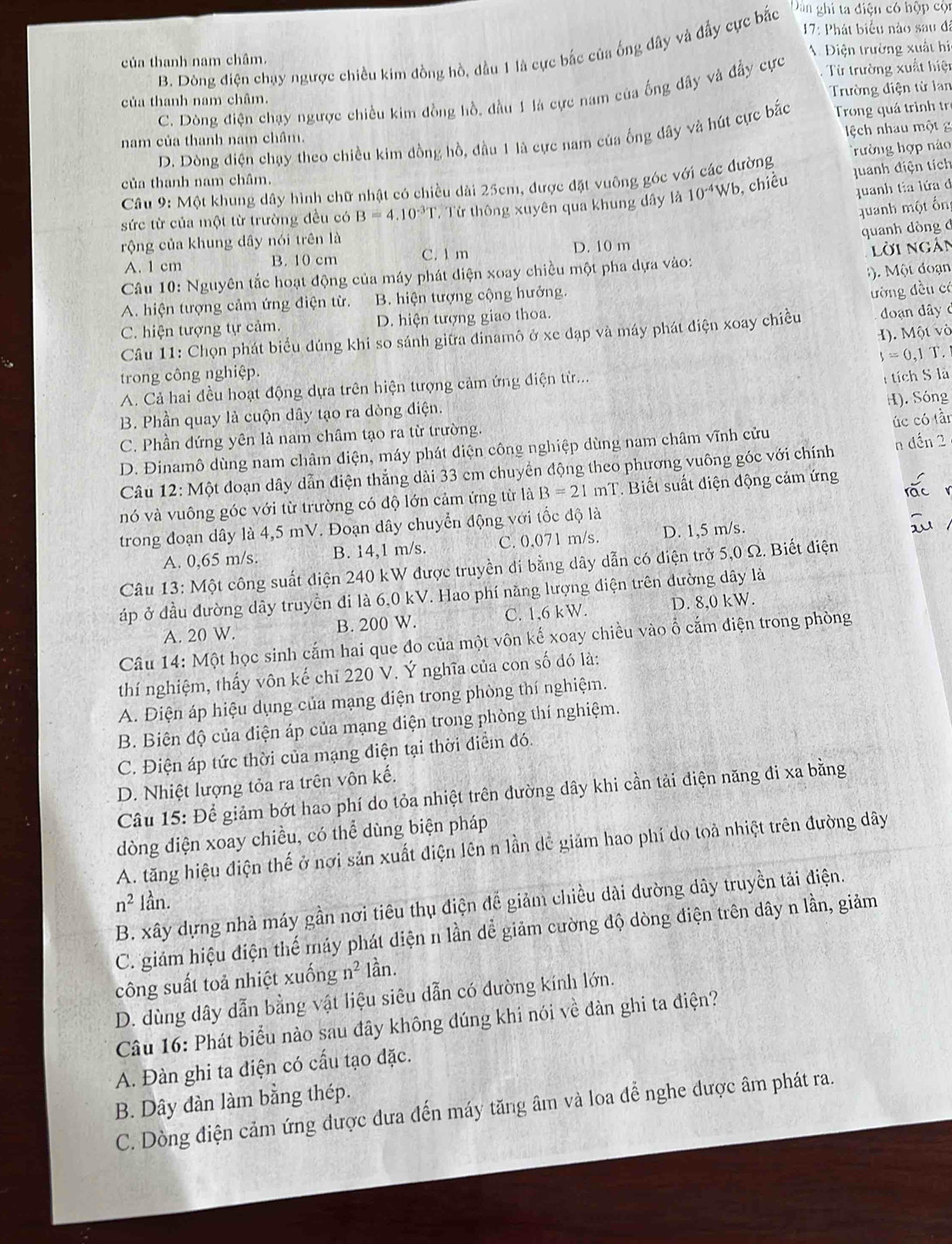 17: Phát biểu nào sau đã
B. Dông điện chụy ngược chiều kim đồng hồ, dầu 1 là cực bắc của ống dây và đẩy cực bắc Dan ghi ta điện có hộp cộn
. Điện trường xuất hi
của thanh nam châm.
của thanh nam châm. Từ trường xuất hiệt
C. Dòng điện chạy ngược chiều kim đồng hồ, đầu 1 là cực nam của ống đây và đẩy cực Trường điện từ lan
ch nhau một
D. Dòng điện chạy theo chiều kim đồng hồ, đầu 1 là cực nam của ống dây và hút cực bắc  Trong quá trình tr
nam của thanh nam châm.
quanh điện tích
Câu 9: Một khung dây hình chữ nhật có chiều dài 25cm, được đặt vuông góc với các đường Trường hợp náo
của thanh nam châm.
sức từ của một từ trường đều có B=4.10^(-3r). Từ thông xuyên qua khung dây là 10^(-4)Wb ), chiều
quanh tia lứa đ
uanh một ốn
quanh dòng đ
rộng của khung dây nói trên là
A. 1 cm B. 10 cm C. 1 m D. 10 m
lời ngàn
).  Một đoạn
Câu 10: Nguyên tắc hoạt động của máy phát diện xoay chiều một pha dựa vào:
A. hiện tượng cảm ứng điện từ. B. hiện tượng cộng hưởng.
ường đều có
C. hiện tượng tự cảm. D. hiện tượng giao thoa.
H). Một vò
Câu 11: Chọn phát biểu đúng khi so sánh giữa đinamô ở xe đạp và máy phát điện xoay chiều đoạn dây c
s=0,1 T.
trong công nghiệp.
A. Cả hai đều hoạt động dựa trên hiện tượng cảm ứng điện từ...
H). Sóng
B. Phần quay là cuộn dây tạo ra dòng điện. tích S là
úc có tần
C. Phần đứng yên là nam châm tạo ra từ trường.
D. Đinamô dùng nam châm diện, máy phát diện công nghiệp dùng nam châm vĩnh cửu
Câu 12: Một đoạn dây dẫn điện thắng dài 33 cm chuyển động theo phương vuông góc với chính n đến 2
nó và vuông góc với từ trường có độ lớn cảm ứng từ là B=21mT * Biết suất điện động cảm ứng
trong đoạn dây là 4,5 mV. Đoạn dây chuyển động với tốc độ là
A. 0,65 m/s. B. 14,1 m/s. C. 0.071 m/s. D. 1,5 m/s.
Câu 13: Một công suất diện 240 kW được truyền di bằng dây dẫn có điện trở 5,0 Ω. Biết điện
áp ở đầu đường dây truyền đi là 6,0 kV. Hao phí năng lượng điện trên đường dây là
A. 20 W. B. 200 W. C. 1,6 kW. D. 8,0 kW.
Câu 14: Một học sinh cắm hai que đo của một vôn kế xoay chiều vào ổ cắm điện trong phòng
thí nghiệm, thấy vôn kế chỉ 220 V. Ý nghĩa của con số đó là:
A. Điện áp hiệu dụng của mạng điện trong phòng thí nghiệm.
B. Biên độ của điện áp của mạng điện trong phòng thí nghiệm.
C. Điện áp tức thời của mạng điện tại thời điểm đó.
D. Nhiệt lượng tỏa ra trên vôn kế.
Câu 15: Để giảm bớt hao phí do tỏa nhiệt trên đường dây khi cần tải điện năng đi xa bằng
dòng diện xoay chiều, có thể dùng biện pháp
A. tăng hiệu điện thế ở nơi sản xuất điện lên n lần dể giảm hao phí do toả nhiệt trên đường dây
n^2 lần.
B. xây dựng nhà máy gần nơi tiêu thụ điện đế giảm chiều dài dường dây truyền tải điện.
C. giám hiệu điện thể máy phát diện n lần dể giảm cường độ dòng điện trên dây n lần, giảm
công suất toả nhiệt xuống n^2 lần.
D. dùng dây dẫn bằng vật liệu siêu dẫn có dường kính lớn.
Câu 16: Phát biểu nào sau đây không đúng khi nói về đàn ghi ta điện?
A. Đàn ghi ta điện có cấu tạo đặc.
B. Dây dàn làm bằng thép.
C. Dòng điện cảm ứng được đưa đến máy tăng âm và loa để nghe được âm phát ra.