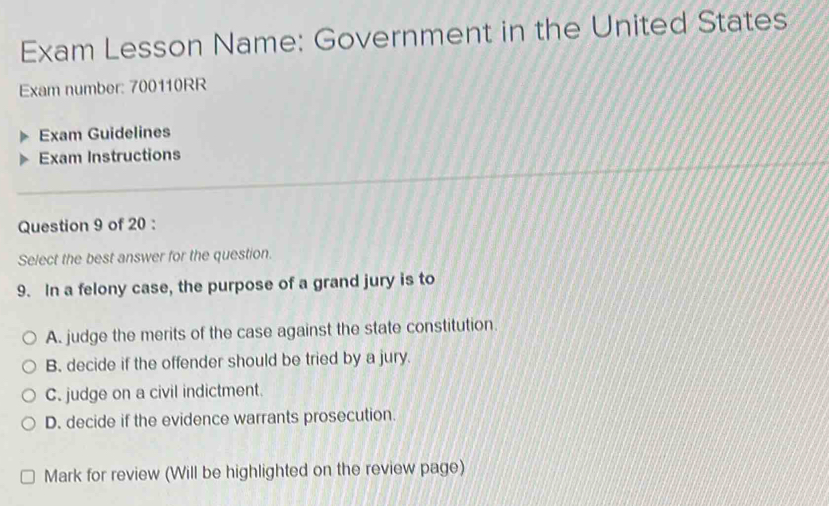 Exam Lesson Name: Government in the United States
Exam number: 700110RR
Exam Guidelines
Exam Instructions
Question 9 of 20 :
Select the best answer for the question.
9. In a felony case, the purpose of a grand jury is to
A. judge the merits of the case against the state constitution.
B. decide if the offender should be tried by a jury.
C. judge on a civil indictment.
D. decide if the evidence warrants prosecution.
Mark for review (Will be highlighted on the review page)