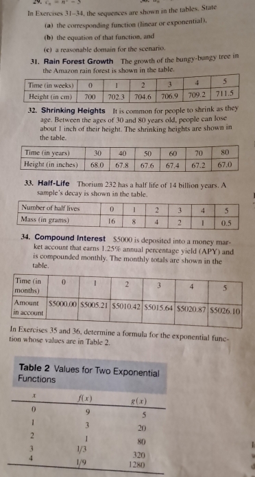 c_n=n^2-3
In Exercises 31-34, the sequences are shown in the tables. State
(a) the corresponding function (linear or exponential).
(b) the equation of that function, and
(c) a reasonable domain for the scenario.
31. Rain Forest Growth The growth of the bungy-bungy tree in
the Amazon rain forest is shown in the table.
32. Shrinking Heights It is common for people to shrink as they
age. Between the ages of 30 and 80 years old, people can lose
about 1 inch of their height. The shrinking heights are shown in
the table.
33. Half-Life Thorium 232 has a half life of 14 billion years. A
sample's decay is shown in the table.
34. Compound Interest $5000 is deposited into a money mar-
ket account that earns 1.25% annual percentage yield (APY) and
is compounded monthly. The monthly totals are shown in the
table.
s 35 and 36, determine a formula for the exponential func-
tion whose values are in Table 2.
| 
d