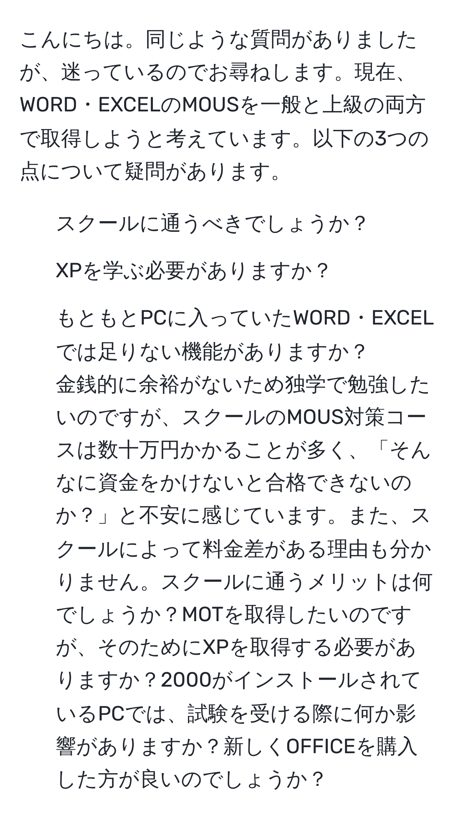 こんにちは。同じような質問がありましたが、迷っているのでお尋ねします。現在、WORD・EXCELのMOUSを一般と上級の両方で取得しようと考えています。以下の3つの点について疑問があります。  
1. スクールに通うべきでしょうか？  
2. XPを学ぶ必要がありますか？  
3. もともとPCに入っていたWORD・EXCELでは足りない機能がありますか？  
金銭的に余裕がないため独学で勉強したいのですが、スクールのMOUS対策コースは数十万円かかることが多く、「そんなに資金をかけないと合格できないのか？」と不安に感じています。また、スクールによって料金差がある理由も分かりません。スクールに通うメリットは何でしょうか？MOTを取得したいのですが、そのためにXPを取得する必要がありますか？2000がインストールされているPCでは、試験を受ける際に何か影響がありますか？新しくOFFICEを購入した方が良いのでしょうか？