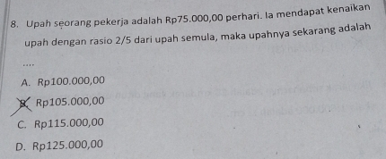 Upah seorang pekerja adalah Rp75.000,00 perhari. Ia mendapat kenaikan
upah dengan rasio 2/5 dari upah semula, maka upahnya sekarang adalah
....
A. Rp100.000,00
B. Rp105.000,00
C. Rp115.000,00
D. Rp125.000,00