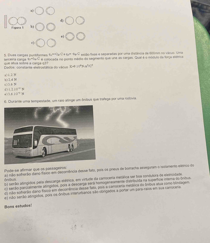 a)
d)
Figura 1 b)
e)
c)
5. Duas cargas puntiformes q_1=+2mu C A q_2=-6mu C estão fixas e separadas por uma distância de 600mm no vácuo. Uma
terceira carga q_1=3mu C é colocada no ponto médio do segmento que une as cargas. Qual é o módulo da força elétrica
que atua sobre a carga q3?
Dados: constante eletrostática do vácuo K=9.10^9Nm^2/C^2
a) 1.2 N
b) 2,4 N
c) 3.6 N
d) 1.2.10^(-3)N
e) 3.6.10^(-3)N
6. Durante uma tempestade, um raio atinge um ônibus que trafega por uma rodovia.
Pode-se afirmar que os passageiros:
a) não sofrerão dano físico em decorrência desse fato, pois os pneus de borracha asseguram o isolamento elétrico do
b) serão atingidos pela descarga elétrica, em virtude da carroceria metálica ser boa condutora de eletricidade.
ônibus.
c) serão parcialmente atingidos, pois a descarga será homogeneamente distribuída na superfície interna do ônibus.
d) não sofrerão dano físico em decorrência desse fato, pois a carroceria metálica do ônibus atua como blindagem.
e) não serão atingidos, pois os ônibus interurbanos são obrigados a portar um para-raios em sua carroceria.
Bons estudos!