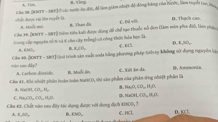 A. Tím. B. Vàng.
Câu 38. [KNTT - SBT] Ở các nước ôn đới, để làm giảm nhiệt độ đóng băng của nước, làm tuyết tan, khoản
chất được rải lên tuyết là. D. Thạch cao.
A. Muối mỏ. B. Than đá. C. Đá vôi.
Câu 39. [KNTT - SBT] Diêm tiêu kali được dùng để chế tạo thuốc nổ đen (làm mìn pha đá), làm phân k
(cung cấp nguyên tố N và K cho cây trồng) có công thức hóa học là.
A. KNO_3.
B. K_2CO_3. C. KCl. D. K_2SO_4. 
Câu 40. [KNTT - SBT] Quá trình sản xuất soda bằng phương pháp Solvay không sử dụng nguyên liệp
nào sau đây?
A. Carbon dioxide. B. Muối ăn. C. Xút ăn da. D. Ammonia.
Câu 41. Khi nhiệt phân hoàn toàn NaHCO, thì sản phẩm của phản ứng nhiệt phân là
A. NaOH, CO_2, H_2.
B. Na_2O, CO_2, H_2O.
C. Na_2CO_3, CO_2, H_2O.
D. NaOH, CO_2, H_2O. 
Câu 42. Chất nào sau đây tác dụng được với dung dịch KHCO_3 ?
A. K_2SO_4. B. KNO_3. C. HCl. D. KCl.