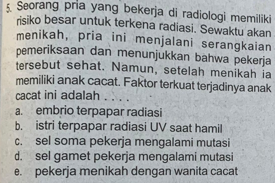 Seorang pria yang bekerja di radiologi memiliki
risiko besar untuk terkena radiasi. Sewaktu akan
menikah, pria ini menjalani serangkaian
pemeriksaan dan menunjukkan bahwa pekerja
tersebut sehat. Namun, setelah menikah ia
memiliki anak cacat. Faktor terkuat terjadinya anak
cacat ini adalah . . . .
a. embrio terpapar radiasi
b. istri terpapar radiasi UV saat hamil
c. sel soma pekerja mengalami mutasi
d. sel gamet pekerja mengalami mutasi
e. pekerja menikah dengan wanita cacat