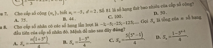 circ  
u 7. Cho cấp số cộng (u_n) , biết u_1=-5, d=2. Số 81 là số hạng thứ bao nhiều của cấp số cộng?
A. 75 , B. 44. C. 100. D. 50.
Su 8. Cho cấp số nhân có các số hạng lần lượt là −1; -5; -25; -125;.... Gọi S_n là tổng của n số hạng
đầu tiên của cấp số nhân đỏ. Mệnh đề nào sau đây đúng?
A. S_n= (n(1+5^n))/4 . B. S_n= (1-5^4)/4 . C. S_n= (5(5^n-1))/4 . D. S_n= (1-5^(n-1))/4 .