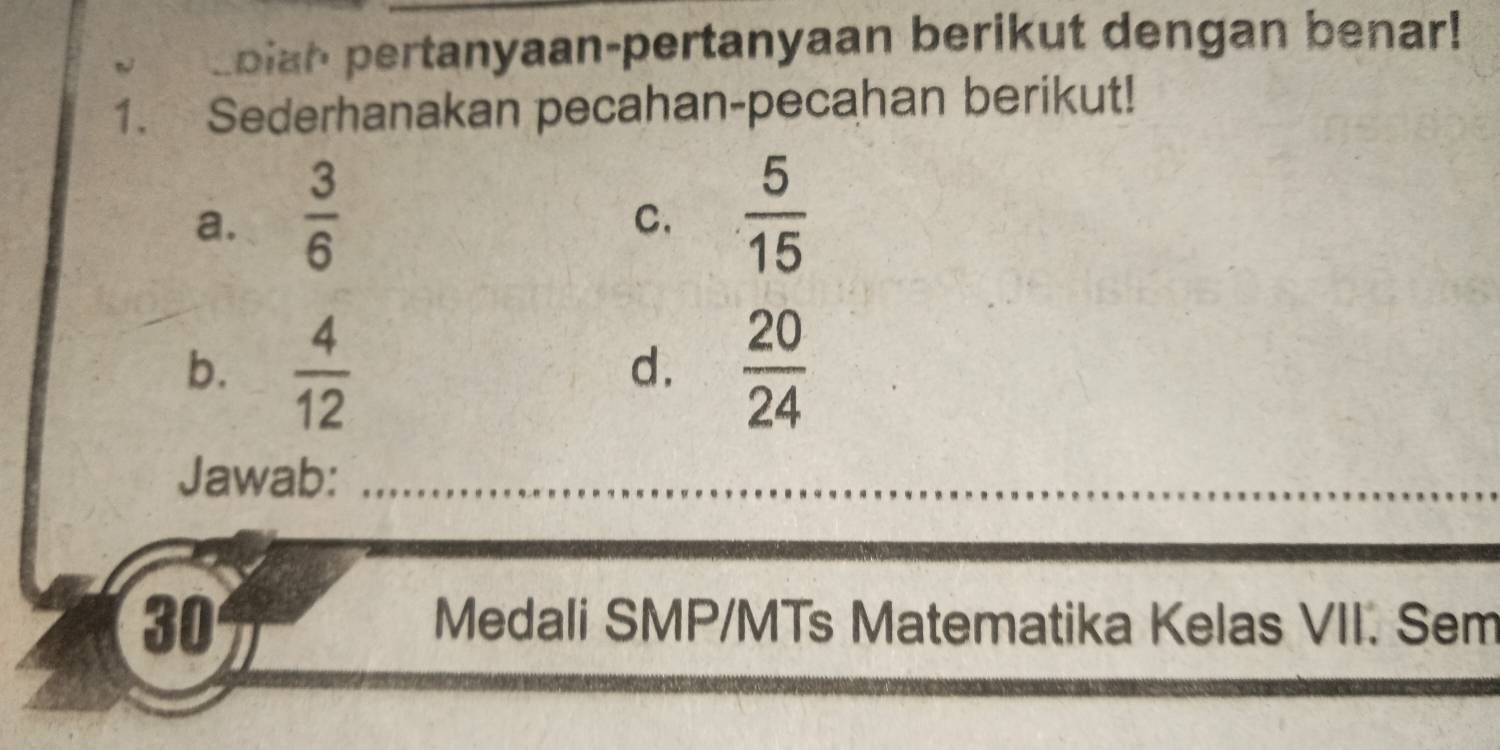 oiah pertanyaan-pertanyaan berikut dengan benar! 
1. Sederhanakan pecahan-pecahan berikut! 
a.  3/6   5/15 
C. 
b.  4/12   20/24 
d. 
Jawab: 
30 
Medali SMP/MTs Matematika Kelas VII. Sem