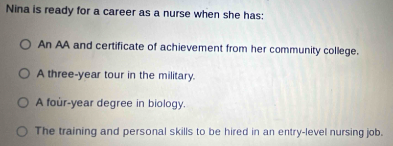 Nina is ready for a career as a nurse when she has:
An AA and certificate of achievement from her community college.
A three-year tour in the military.
A four-year degree in biology.
The training and personal skills to be hired in an entry-level nursing job.