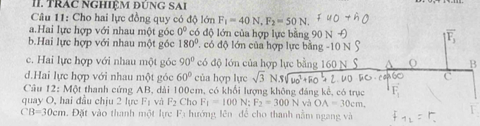 TRAC NGHIệM đÚNG SAI
Câu 11: Cho hai lực đồng quy có độ lớn F_1=40N,F_2=50N.
a.Hai lực hợp với nhau một góc 0^0 có độ lớn của hợp lực bằng 90 N H
b.Hai lực hợp với nhau một góc 180°. có độ lớn của hợp lực bằng -10 N S
c. Hai lực hợp với nhau một góc 90° có độ lớn của hợp lực bằng 160 NSB
d.Hai lực hợp với nhau một góc 60° của hợp lực sqrt(3) N Ssqrt()
Câu 12: Một thanh cứng AB, dài 100cm, có khối lượng không đáng kể, có trục
quay O, hai đầu chịu 2 lực Fị và F_2 Cho F_1=100N;F_2=300N và OA=30cm,
CB=30cm. Đặt vào thanh một lực F_3 hướng lên để cho thanh nằm ngang và