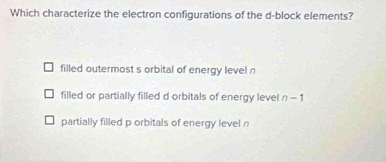 Which characterize the electron configurations of the d -block elements?
filled outermost s orbital of energy level n
filled or partially filled d orbitals of energy level n-1
partially filled p orbitals of energy level n