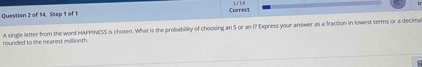 1/14 in 
Question 2 of 14, Step 1 of 1 Correct 
A single letter from the word HAPPINESS is chosen. What is the probability of choosing an S or an I? Express your answer as a fraction in lowest terms or a decima 
rounded to the nearest millionth.