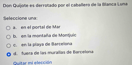 Don Quijote es derrotado por el caballero de la Blanca Luna
Seleccione una:
a. en el portal de Mar
b. en la montaña de Montjuic
c. en la playa de Barcelona
d. fuera de las murallas de Barcelona
Quitar mi elección