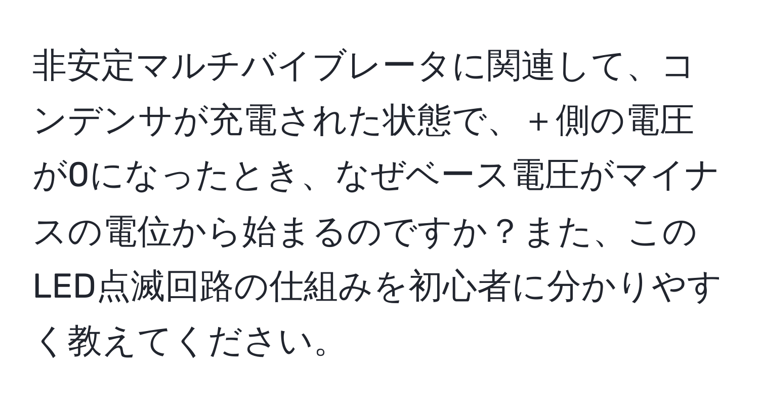 非安定マルチバイブレータに関連して、コンデンサが充電された状態で、＋側の電圧が0になったとき、なぜベース電圧がマイナスの電位から始まるのですか？また、このLED点滅回路の仕組みを初心者に分かりやすく教えてください。