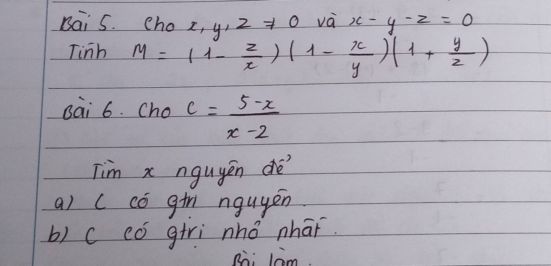 Bai 5. cho 2, y, 2 Rightarrow 0
và x-y-z=0
Tinh
M=(1- z/x )(1- x/y )(1+ y/z )
sai 6. Cho c= (5-x)/x-2 
Tim x nguyěn dé
a) c có gin nguyen
b) c có giri nhǒ nhāǐ.
Rii lcom.