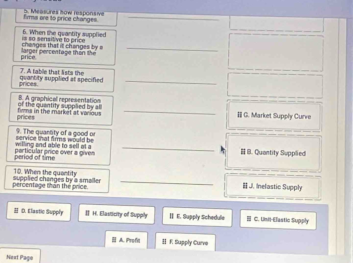 Measures how responsive
firms are to price changes
_
6. When the quantity supplied
is so sensitive to price
changes that it changes by a_
larger percentage than the
price.
7. A table that lists the
quantity supplied at specified_
prices.
8. A graphical representation
_
of the quantity supplied by all
firms in the market at various ‡ G. Market Supply Curve
prices
9. The quantity of a good or
service that firms would be
willing and able to sell at a _# B. Quantity Supplied
particular price over a given
period of time
10. When the quantity
supplied changes by a smaller _= J. Inelastic Supply
percentage than the price.
D. Elastic Supply H. Elasticity of Supply : E. Supply Schedule C. Unit-Elastic Supply
# A. Profit § F. Supply Curve
Next Page