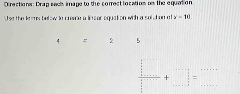 Directions: Drag each image to the correct location on the equation. 
Use the terms below to create a linear equation with a solution of x=10.
4 x 2 5
 □ /□  +·s + □ /□  =□