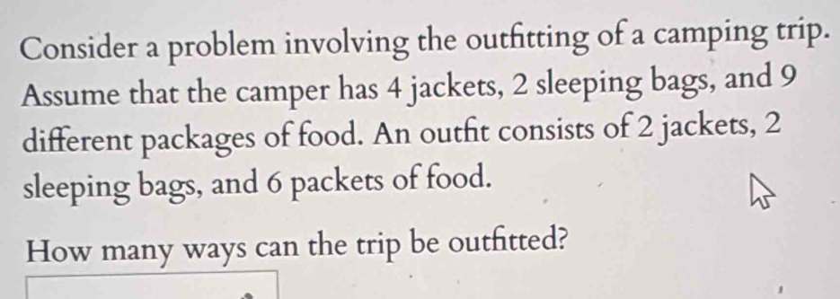 Consider a problem involving the outfitting of a camping trip. 
Assume that the camper has 4 jackets, 2 sleeping bags, and 9
different packages of food. An outfit consists of 2 jackets, 2
sleeping bags, and 6 packets of food. 
How many ways can the trip be outfitted?