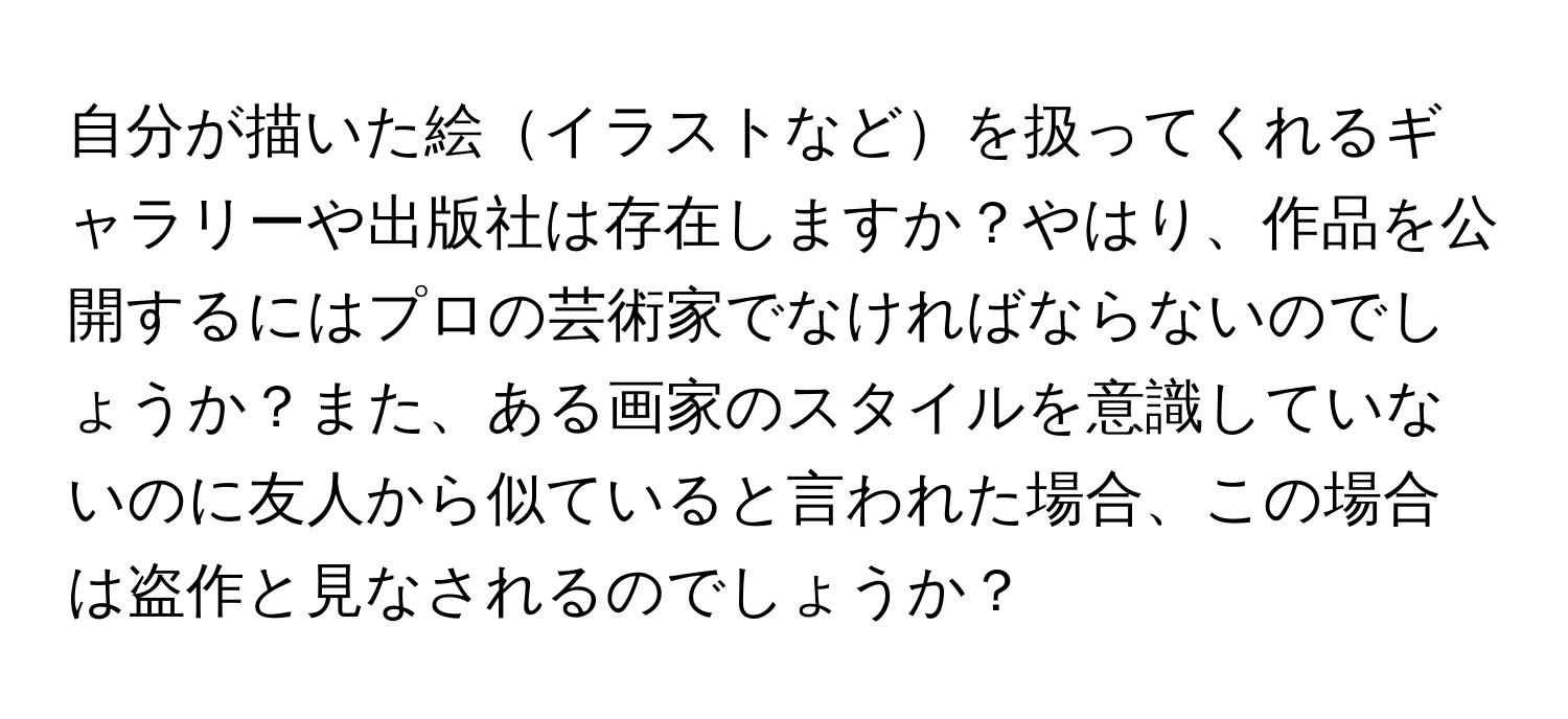 自分が描いた絵イラストなどを扱ってくれるギャラリーや出版社は存在しますか？やはり、作品を公開するにはプロの芸術家でなければならないのでしょうか？また、ある画家のスタイルを意識していないのに友人から似ていると言われた場合、この場合は盗作と見なされるのでしょうか？