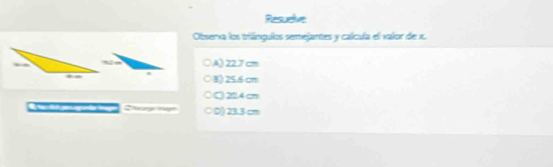 Resuelve
Olbserxa los triángulos semejantes y caícula el valor de x.
A) 227 cm
8) 25.6 cm
Q 22.4 cm
Chg t ○ D) 23.3 cm