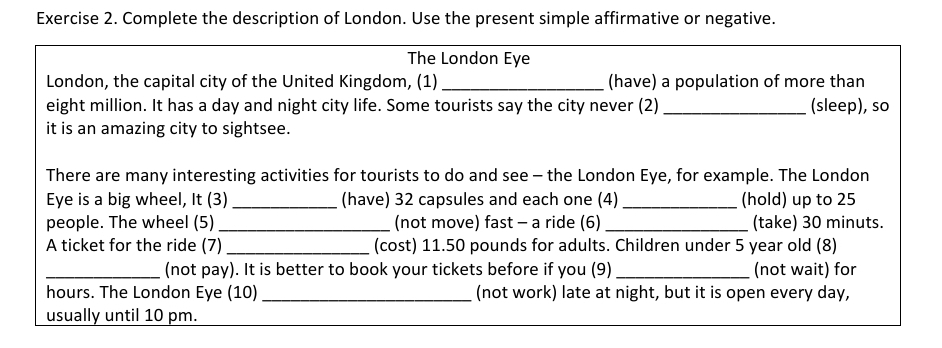 Complete the description of London. Use the present simple affirmative or negative. 
The London Eye 
London, the capital city of the United Kingdom, (1) _(have) a population of more than 
eight million. It has a day and night city life. Some tourists say the city never (2) _(sleep), so 
it is an amazing city to sightsee. 
There are many interesting activities for tourists to do and see - the London Eye, for example. The London 
Eye is a big wheel, It (3) _(have) 32 capsules and each one (4)_ (hold) up to 25
people. The wheel (5) _(not move) fast - a ride (6) _(take) 30 minuts. 
A ticket for the ride (7) _(cost) 11.50 pounds for adults. Children under 5 year old (8) 
_(not pay). It is better to book your tickets before if you (9) _(not wait) for 
hours. The London Eye (10) _(not work) late at night, but it is open every day, 
usually until 10 pm.