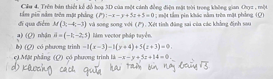 Trên bản thiết kế đồ hoạ 3D của một cánh đồng điện mặt trời trong không gian Oxyz , một 
tấm pin nằm trên mặt phẳng (P): -x-y+5z+5=0; một tẩm pin khác nằm trên mặt phẳng (Q) 
đi qua điểm M(3;-4;-3) và song song với (P). Xét tính đúng sai của các khằng định sau 
a) (Q) nhận vector n=(-1;-2;5) làm vector pháp tuyến. 
b) (Q) có phương trình -1(x-3)-1(y+4)+5(z+3)=0. 
c) Mặt phẳng (Q) có phương trình là -x-y+5z+14=0.