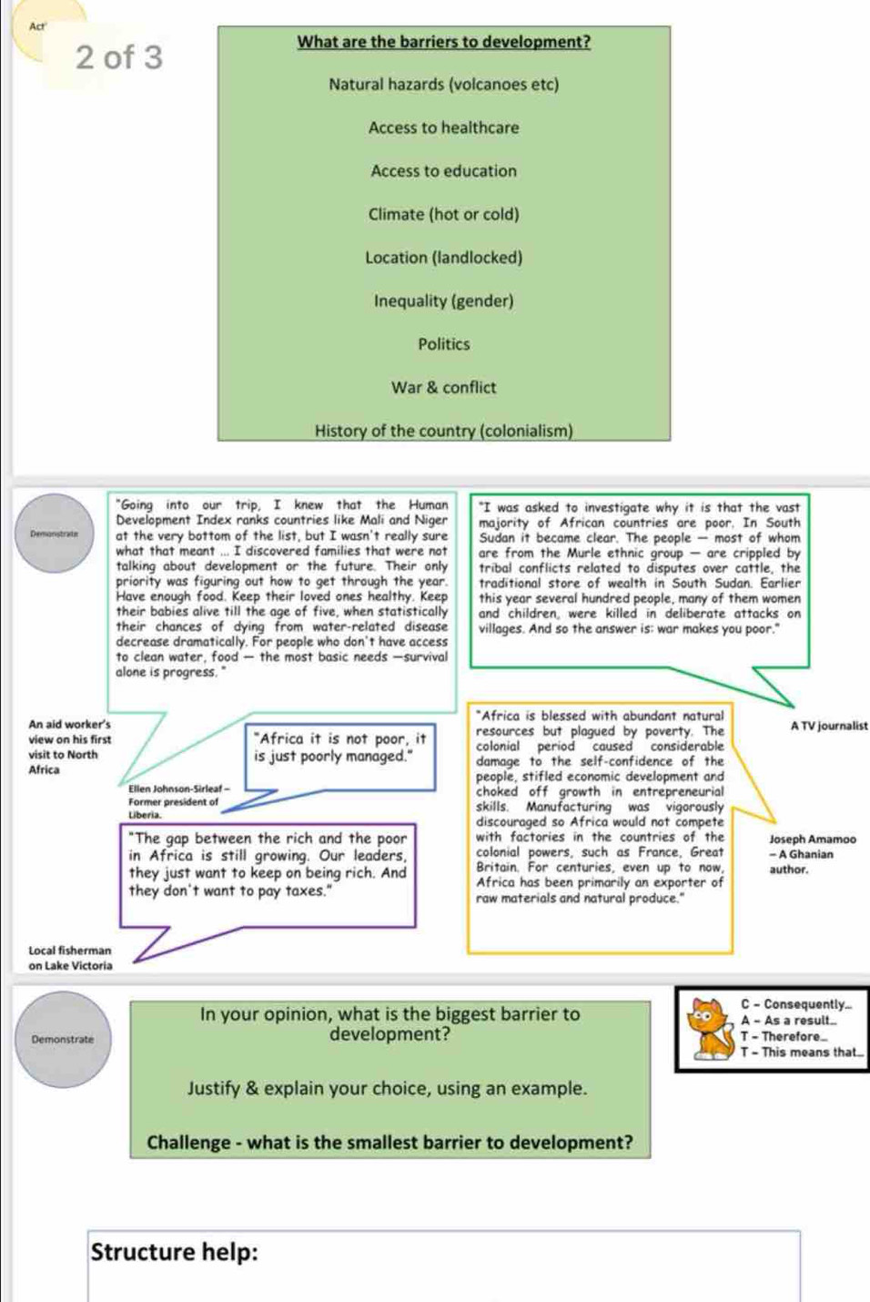 Act
2 of 3
What are the barriers to development?
Natural hazards (volcanoes etc)
Access to healthcare
Access to education
Climate (hot or cold)
Location (landlocked)
Inequality (gender)
Politics
War & conflict
History of the country (colonialism)
"Going into our trip, I knew that the Human "I was asked to investigate why it is that the vast
Development Index ranks countries like Mali and Niger majority of African countries are poor, In South
Demonstrats at the very bottom of the list, but I wasn't really sure Sudan it became clear. The people — most of whom
what that meant ... I discovered families that were not are from the Murle ethnic group — are crippled by
talking about development or the future. Their only tribal conflicts related to disputes over cattle, the
priority was figuring out how to get through the year. traditional store of wealth in South Sudan. Earlier
Have enough food. Keep their loved ones healthy. Keep this year several hundred people, many of them women
their babies alive till the age of five, when statistically and children, were killed in deliberate attacks on
their chances of dying from water-related disease villages. And so the answer is; war makes you poor."
decrease dramatically. For people who don't have access
to clean water, food — the most basic needs —survival
alone is progress."
*Africa is blessed with abundant natural
An aid worker's A TV journalist
view on his first "Africa it is not poor, it resources but plagued by poverty. The
colonial period caused considerable
visit to North is just poorly managed." damage to the self-confidence of the
Africa people, stifled economic development and
Ellen Johnson-Sirleaf - choked off growth in entrepreneurial
Former president of skills. Manufacturing was vigorously
Liberia. discouraged so Africa would not compete
"The gap between the rich and the poor with factories in the countries of the Joseph Amamoo
in Africa is still growing. Our leaders, colonial powers, such as France, Great - A Ghanian
they just want to keep on being rich. And Britain. For centuries, even up to now, author.
Africa has been primarily an exporter of
they don't want to pay taxes." raw materials and natural produce."
Local fisherman
on Lake Victoria
C - Consequently...
In your opinion, what is the biggest barrier to A - As a result..
Demonstrate development? T - Therefore_
T - This means that..
Justify & explain your choice, using an example.
Challenge - what is the smallest barrier to development?
Structure help: