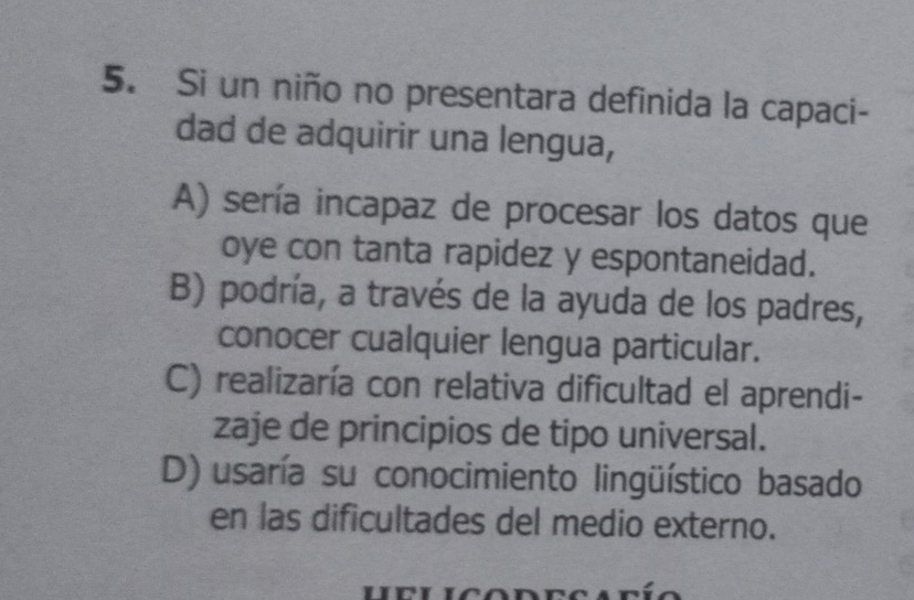 Si un niño no presentara definida la capaci-
dad de adquirir una lengua,
A) sería incapaz de procesar los datos que
oye con tanta rapidez y espontaneidad.
B) podría, a través de la ayuda de los padres,
conocer cualquier lengua particular.
C) realizaría con relativa dificultad el aprendi-
zaje de principios de tipo universal.
D) usaría su conocimiento lingüístico basado
en las dificultades del medio externo.
n