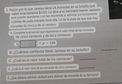 Razón por la que Janesa tiene 24 monedas en su bolsillo que 
valen exactamente $1.00. Le dice a su hermano menor Jackson 
que puede quedarse con las monedas si adivina correctamente 
cuántas de cada moneda tiene ella. Le da la pista de que solo hay 
monedas de cinco y de un centavo. 
A. Complete la ecuación que representa el valor total de las monedas 
de cinco centavos y de los p centavos:
5(□ )+p=100
B. ¿Cuántos centavos tiene Janesa en su bolsillo? 
_ 
C. ¿Cuál es el valor total de los centavos?_ 
D. ¿Cuál es el valor total de las monedas de cinco centavos?_ 
E. ¿Qué debería adivinar Jackson para obtener las monedas de su hermana?