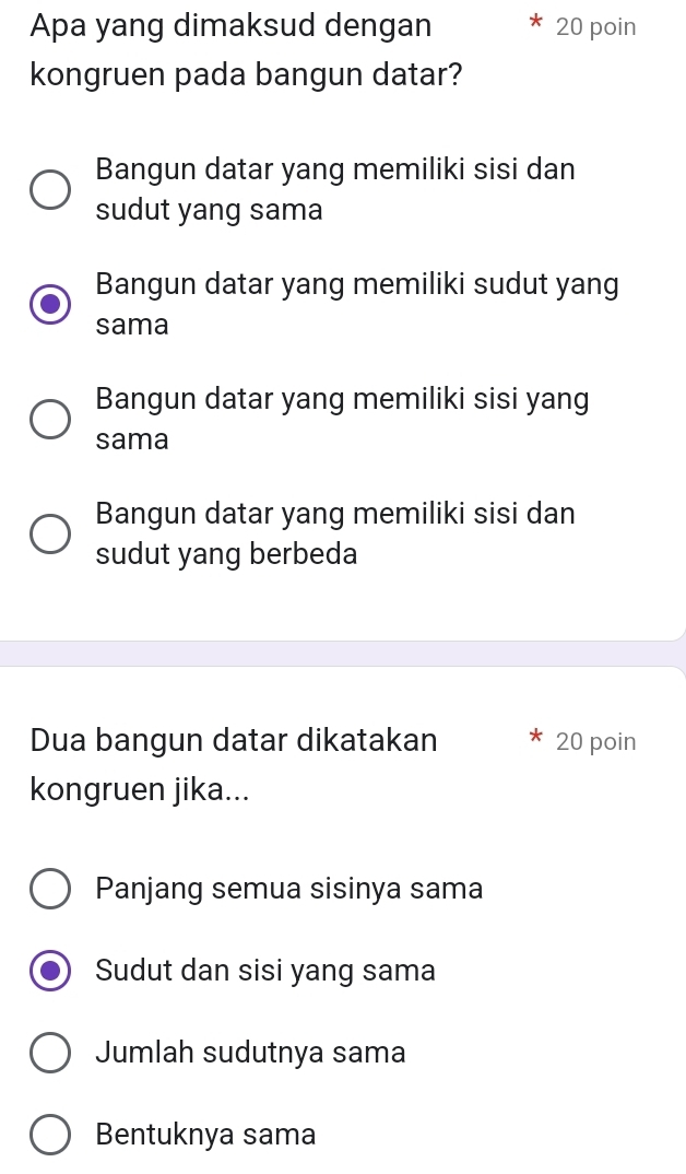 Apa yang dimaksud dengan 20 poin
kongruen pada bangun datar?
Bangun datar yang memiliki sisi dan
sudut yang sama
Bangun datar yang memiliki sudut yang
sama
Bangun datar yang memiliki sisi yang
sama
Bangun datar yang memiliki sisi dan
sudut yang berbeda
Dua bangun datar dikatakan 20 poin
kongruen jika...
Panjang semua sisinya sama
Sudut dan sisi yang sama
Jumlah sudutnya sama
Bentuknya sama