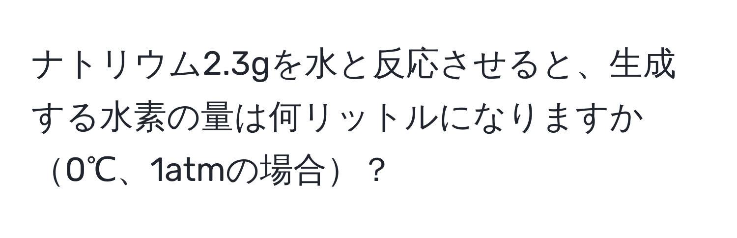 ナトリウム2.3gを水と反応させると、生成する水素の量は何リットルになりますか0℃、1atmの場合？